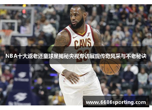 NBA十大返老还童球星揭秘央视专访展现传奇风采与不老秘诀