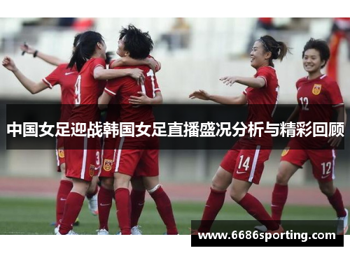中国女足迎战韩国女足直播盛况分析与精彩回顾