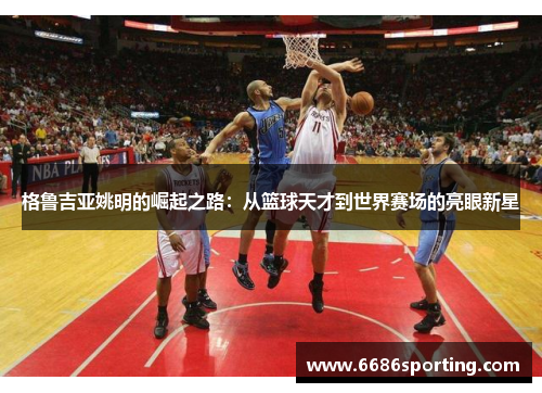 格鲁吉亚姚明的崛起之路：从篮球天才到世界赛场的亮眼新星