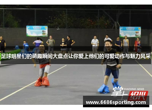 足球明星们的萌趣瞬间大盘点让你爱上他们的可爱动作与魅力风采
